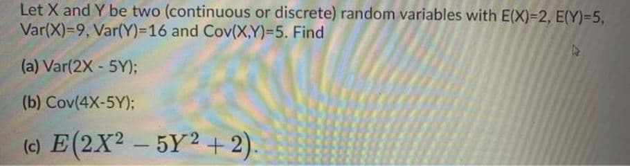 Let X and Y be two (continuous or discrete) random variables with E(X)-2, E(Y)=5,
Var(X)=9, Var(Y)=16 and Cov(X,Y)=5. Find
(a) Var(2X - 5Y);
(b) Cov(4X-5Y);
(e) E (2X2
-5Y2 +2).
|
