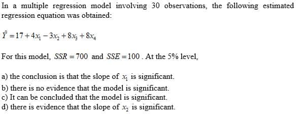 In a multiple regression model involving 30 observations, the following estimated
regression equation was obtained:
f =17+4x - 3x,+8x, + 8x,
For this model, SSR = 700 and SSE = 100. At the 5% level,
a) the conclusion is that the slope of x is significant.
b) there is no evidence that the model is significant.
c) It can be concluded that the model is significant.
d) there is evidence that the slope of x, is significant.
