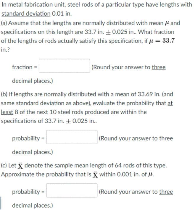 In metal fabrication unit, steel rods of a particular type have lengths with
standard deviation 0.01 in.
(a) Assume that the lengths are normally distributed with mean u and
specifications on this length are 33.7 in. + 0.025 in.. What fraction
of the lengths of rods actually satisfy this specification, if u = 33.7
in.?
fraction =
(Round your answer to three
decimal places.)
(b) If lengths are normally distributed with a mean of 33.69 in. (and
same standard deviation as above), evaluate the probability that at
least 8 of the next 10 steel rods produced are within the
specifications of 33.7 in. + 0.025 in..
probability =
(Round your answer to three
decimal places.)
(c) Let x denote the sample mean length of 64 rods of this type.
Approximate the probability that is X within 0.001 in. of H.
probability =
(Round your answer to three
decimal places.)
