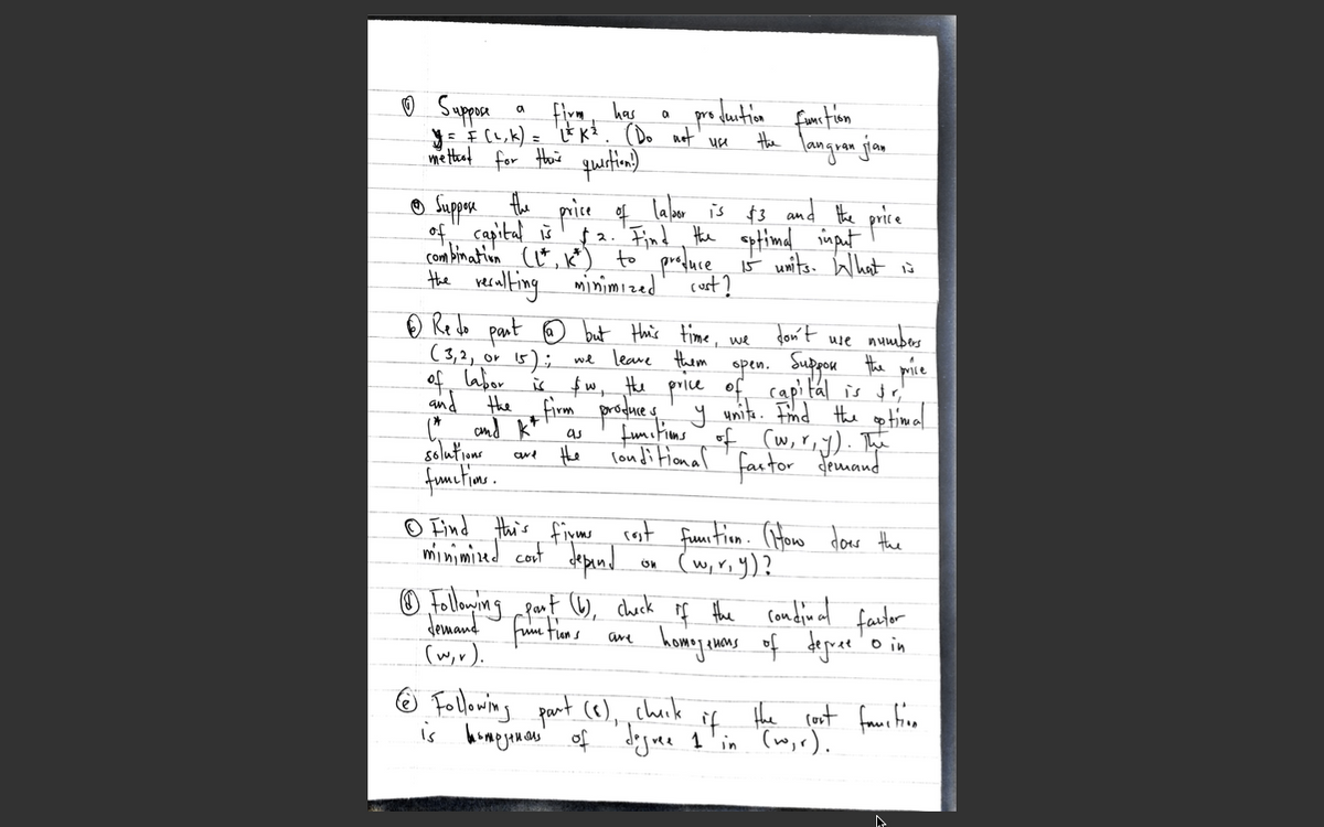 o Suppore
: E (1,k) =
metat for thois question.)
has
Ext. (Do not' wee
fonction
languan jian
the
® Suppre
the
of, capital š
price f laber is $3 and the price
2. Find, the aptimad imput
combination ct, k*) to prefuce iš umits. What is
the reralting minimized' cost?
O Re do pant ☺ but this time,
(3,2, or
of, labor
and the firm poodue s' y unita. Frmd the op timal
C and kt
solutione
fumetine.
Jon't
use numbes
we
5); we leave them
open. Sugou tha price
fw, Hhe price of capital is r
fumitims of (w, riy). Te
londi tional
as
Hhe
factor druand
© Find Hais fiym cost
minimised cont depand
funtion. (iHoo donr the
(w,r;y)?
O Follming pant 6, check of the condinl fautor
Jemand fuie fien s
(w,r).
homay wns of degue o in
O Following part (6),
check
is hompyeonan' of 'deguee 1 in '(w,r).
the rost fawr ine
