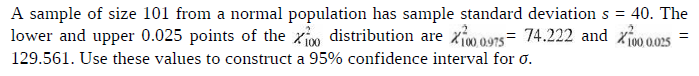 A sample of size 101 from a normal population has sample standard deviation s = 40. The
lower and upper 0.025 points of the xio distribution are zio 0975= 74.222 and xivo 0025
129.561. Use these values to construct a 95% confidence interval for o.
