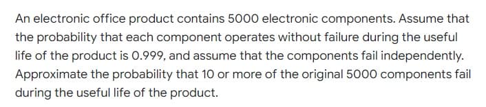 An electronic office product contains 5000 electronic components. Assume that
the probability that each component operates without failure during the useful
life of the product is 0.999, and assume that the components fail independently.
Approximate the probability that 10 or more of the original 5000 components fail
during the useful life of the product.
