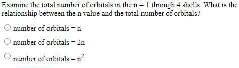 Examine the total number of orbitals in the n = 1 through 4 shells. What is the
relationship between the n value and the total number of orbitals?
O number of orbitals = n
O number of orbitals = 2n
number of orbitals = n?
