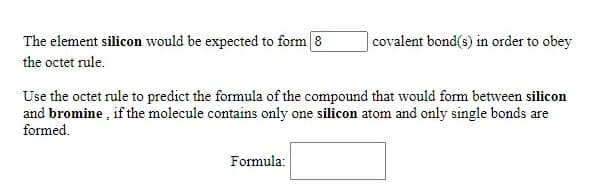The element silicon would be expected to form 8
|covalent bond(s) in order to obey
the octet rule.
Use the octet rule to predict the formula of the compound that would form between silicon
and bromine , if the molecule contains only one silicon atom and only single bonds are
formed.
Formula:
