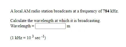 A local AM radio station broadcasts at a frequency of 784 kHz.
Calculate the wavelength at which it is broadcasting.
Wavelength = |
(1 kHz = 10 3 sec -)
