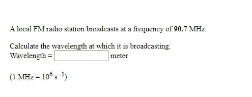 A local FM radio station broadcasts at a frequency of 90.7 MHz.
Calculate the wavelength at which it is broadcasting.
Wavelength =|
|meter
(1 MHz = 10° s -1)
