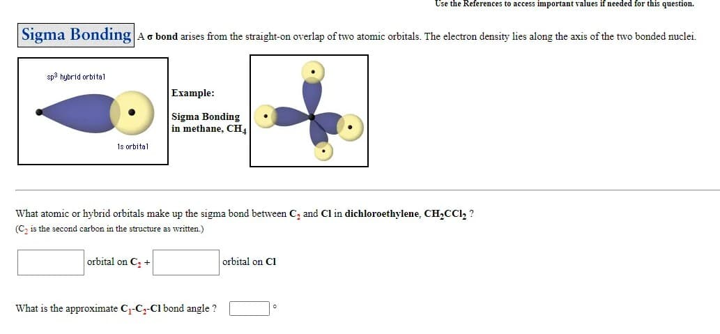 Use the References to access important values if needed for this question.
Sigma Bonding
Ao bond arises from the straight-on overlap of two atomic orbitals. The electron density lies along the axis of the two bonded nuclei.
sp3 hybrid orbital
Example:
Sigma Bonding
in methane, CH.
1s orbital
What atomic or hybrid orbitals make up the sigma bond between C, and Cl in dichloroethylene, CH,CC1, ?
(C, is the second carbon in the structure as written.)
orbital on C, +
orbital on Cl
What is the approximate C1-Cz-Cl bond angle ?
