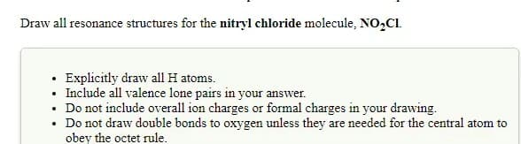 Draw all resonance structures for the nitryl chloride molecule, NO2CI.
• Explicitly draw all H atoms.
Include all valence lone pairs in your answer.
Do not include overall ion charges or formal charges in your drawing.
Do not draw double bonds to oxygen unless they are needed for the central atom to
obey the octet rule.
