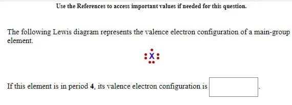 Use the References to access important values if needed for this question.
The following Lewis diagram represents the valence electron configuration of a main-group
element.
If this element is in period 4, its valence electron configuration is
