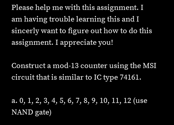Please help me with this assignment. I
am having trouble learning this and I
sincerly want to figure out how to do this
assignment. I appreciate you!
Construct a mod-13 counter using the MSI
circuit that is similar to IC type 74161.
а. 0, 1, 2, 3, 4, 5, 6, 7, 8, 9, 10, 11, 12 (use
NAND gate)
