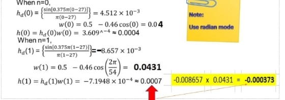 When n=0,
(sin[0.375¤(0-27)|| = 4.512 × 10-3
ha(0) = {
Note:
T(0-27)
w(0) = 0.5 – 0.46 cos(0) = 0.04
Use radian mode
h(0) = ha(0)w(0) = 3.609^-4 = 0.0004
%3D
When n=1,
(sin[0.375x(1-27)|=-8.657 × 10-3
ha(1) = {"
n(1-27)
(2n
w(1) = 0.5 - 0.46 cos
54
0.0431
h(1) = ha(1)w(1) = -7.1948 × 10-4 = 0.0007
-0.008657 x 0.0431 = -0.000373
