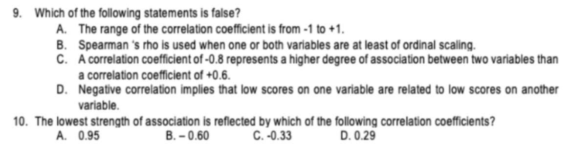 9. Which of the following statements is false?
A. The range of the correlation coefficient is from -1 to +1.
B. Spearman 's rho is used when one or both variables are at least of ordinal scaling.
C. A correlation coefficient of -0.8 represents a higher degree of association between two variables than
a correlation coefficient of +0.6.
D. Negative correlation implies that low scores on one variable are related to low scores on another
variable.
10. The lowest strength of association is reflected by which of the following correlation coefficients?
C.-0.33
D. 0.29
A. 0.95
B. - 0.60
