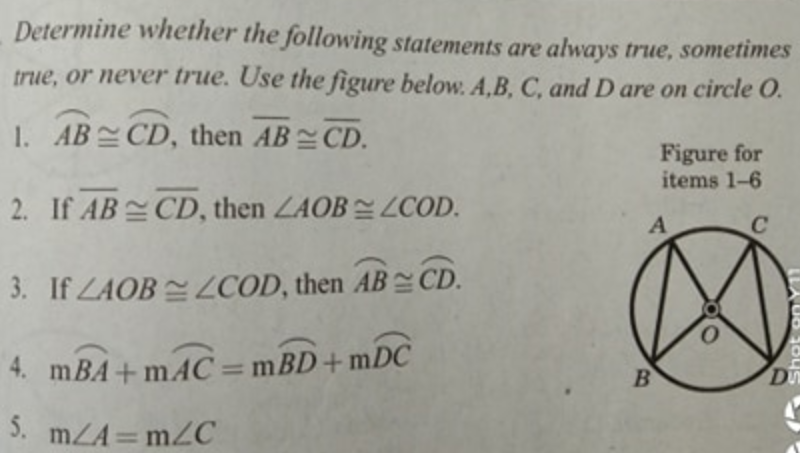 Determine whether the following statements are always true, sometimes
true, or never true. Use the figure below. A,B, C, and D are on circle O.
1. AB CD, then AB CD.
Figure for
items 1-6
2. If AB CD, then LAOB COD.
A
C
3. If LAOB ZCOD, then AB CD.
4. mBA+ mAC =mBD+mDC
D
5. mZA = m2C
%3D
Shot onY1
