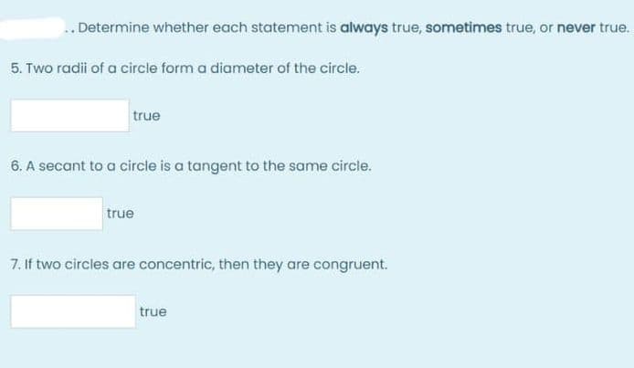 .. Determine whether each statement is always true, sometimes true, or never true.
5. Two radii of a circle form a diameter of the circle.
true
6. A secant to a circle is a tangent to the same circle.
true
7. If two circles are concentric, then they are congruent.
true
