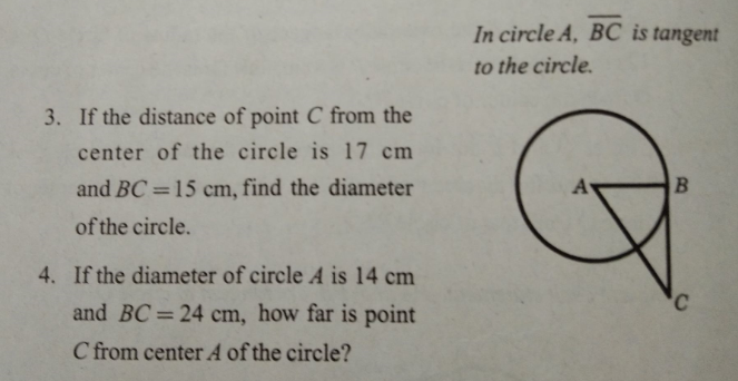 In circle A, BC is tangent
to the circle.
3. If the distance of point C from the
center of the circle is 17 cm
and BC =15 cm, find the diameter
A
%3D
of the circle.
4. If the diameter of circle A is 14 cm
and BC=24 cm, how far is point
C from center A of the circle?

