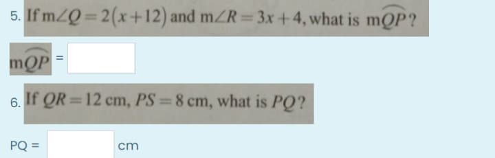 5. If m/Q= 2(x+12) and mZR 3x+4, what is mQP?
%3D
mQP
6. If QR =12 cm, PS 8 cm, what is PQ?
PQ =
cm
