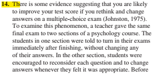 14. There is some evidence suggesting that you are likely
to improve your test score if you rethink and change
answers on a multiple-choice exam (Johnston, 1975).
To examine this phenomenon, a teacher gave the same
final exam to two sections of a psychology course. The
students in one section were told to turn in their exams
immediately after finishing, without changing any
of their answers. In the other section, students were
encouraged to reconsider each question and to change
answers whenever they felt it was appropriate. Before
