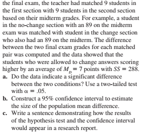 the final exam, the teacher had matched 9 students in
the first section with 9 students in the second section
based on their midterm grades. For example, a student
in the no-change section with an 89 on the midterm
exam was matched with student in the change section
who also had an 89 on the midterm. The difference
between the two final exam grades for each matched
pair was computed and the data showed that the
students who were allowed to change answers scoring
higher by an average of M,= 7 points with SS = 288.
a. Do the data indicate a significant difference
between the two conditions? Use a two-tailed test
with a = .05.
b. Construct a 95% confidence interval to estimate
the size of the population mean difference.
c. Write a sentence demonstrating how the results
of the hypothesis test and the confidence interval
would appear in a research report.
