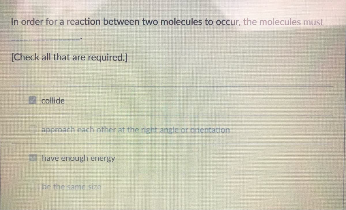 In order for a reaction between two molecules to occur, the molecules must
[Check all that are required.]
collide
approach cach other at the right angle or orlentation
have enough energy
e the samc size
