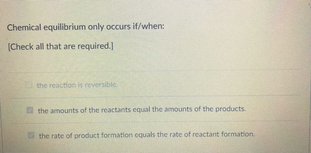 Chemical equilibrium only occurs if/when:
[Check all that are required.]
the reaction is reversible.
the amounts of the reactants equal the amounts of the products.
the rate of product formation equals the rate of reactant formation.
