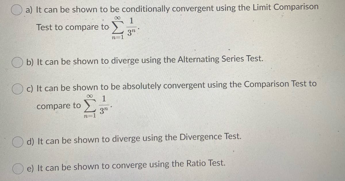 a) It can be shown to be conditionally convergent using the Limit Comparison
1
Test to compare to
n=]
b) It can be shown to diverge using the Alternating Series Test.
c) It can be shown to be absolutely convergent using the Comparison Test to
1
compare to
3"
n=1
O d) It can be shown to diverge using the Divergence Test.
e) It can be shown to converge using the Ratio Test.
