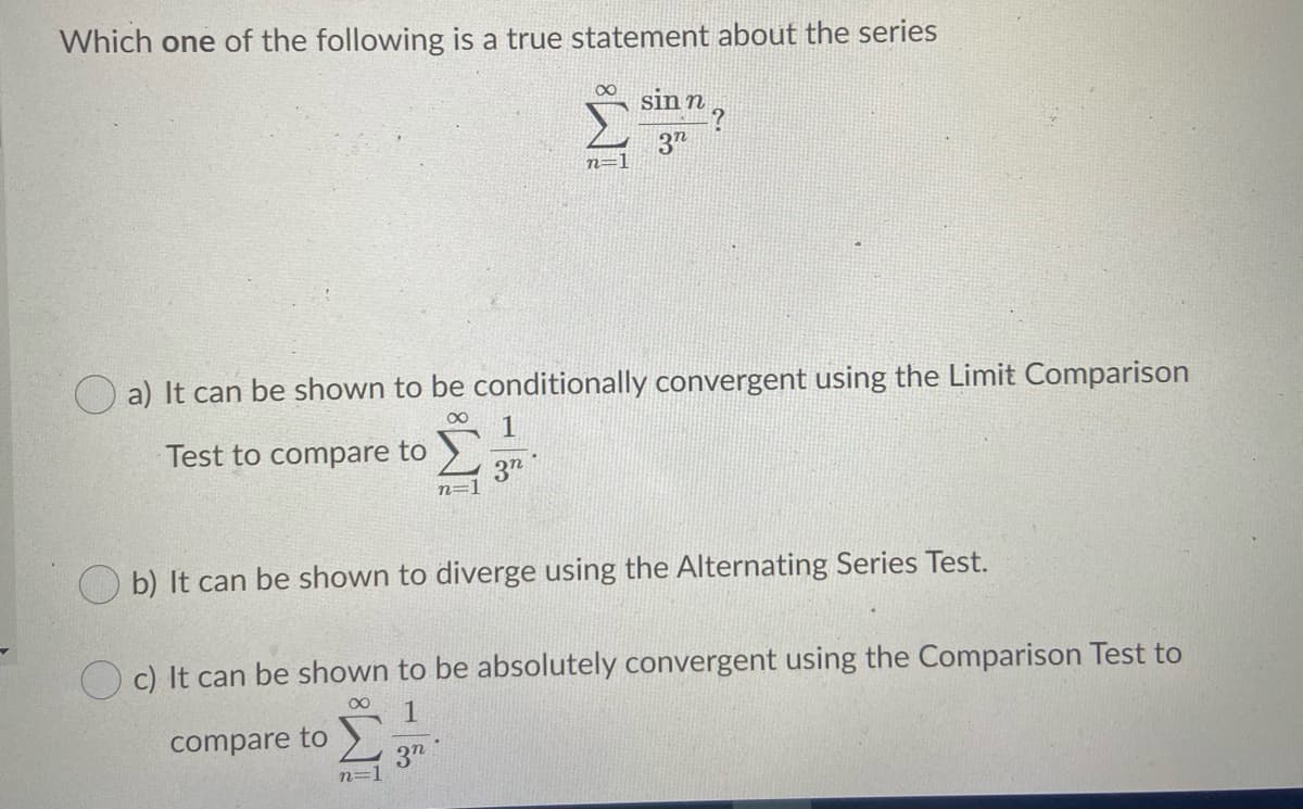 Which one of the following is a true statement about the series
sinn,
3"
n=1
a) It can be shown to be conditionally convergent using the Limit Comparison
00
Test to compare to
3n
n=1
O b) It can be shown to diverge using the Alternating Series Test.
O c) It can be shown to be absolutely convergent using the Comparison Test to
00
compare to
3"
n=1
