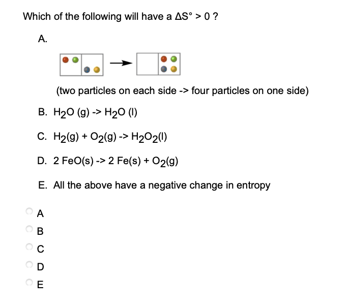 Which of the following will have a AS°> 0 ?
A.
(two particles on each side -> four particles on one side)
B. H₂O (g) -> H₂O (1)
C. H₂(g) + O2(g) -> H₂O2(1)
D. 2 FeO(s)-> 2 Fe(s) + O2(g)
E. All the above have a negative change in entropy
A
B
OOOOO
C
D
OE