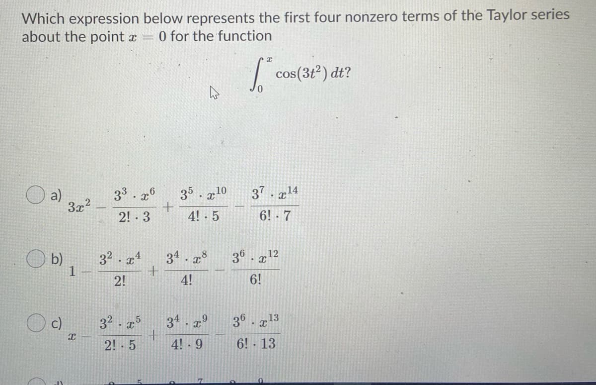 Which expression below represents the first four nonzero terms of the Taylor series
about the point x =
O for the function
| cos(3t) dt?
33. x°
35 . g10
37. g14
3x2
2! 3
4! 5
6! 7
O b)
32 . x4
1
34 . x8
36. a12
2!
4!
6!
32 . x
2! - 5
c)
34. 29
3° . x13
4! - 9
6! 13
