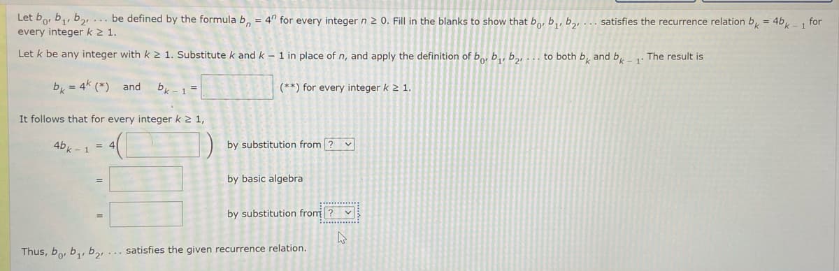 Let bo, b,, b2... be defined by the formula b, = 4" for every integern2 0. Fill in the blanks to show that bo, b,, b,, . satisfies the recurrence relation b = 4bk - 1 for
every integer k 1.
Let k be any integer with k2 1. Substitute k and k – 1 in place of n, and apply the definition of b, b,, b,, . to both b̟ and b,
The result is
1
b, = 4k (*) and
bk -1 =
(**) for every integer k 2 1.
It follows that for every integer k 2 1,
4bk -1 =
by substitution from ? v
by basic algebra
by substitution from ?
Thus, bo, b,, b2!
... satisfies the given recurrence relation.
