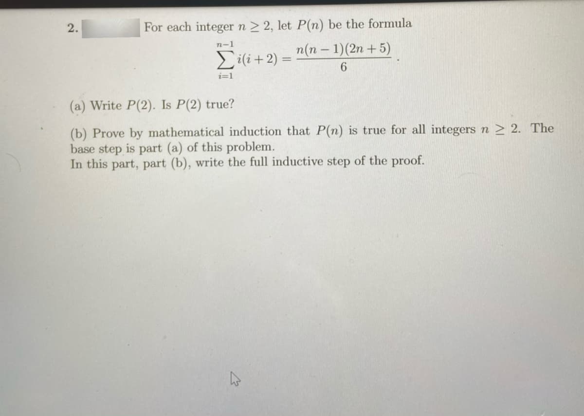 2.
For each integer n > 2, let P(n) be the formula
n-1
Ei(i+2) =
n(n - 1)(2n +5)
%3D
i=1
(a) Write P(2). Is P(2) true?
(b) Prove by mathematical induction that P(n) is true for all integers n > 2. The
base step is part (a) of this problem.
In this part, part (b), write the full inductive step of the proof.
