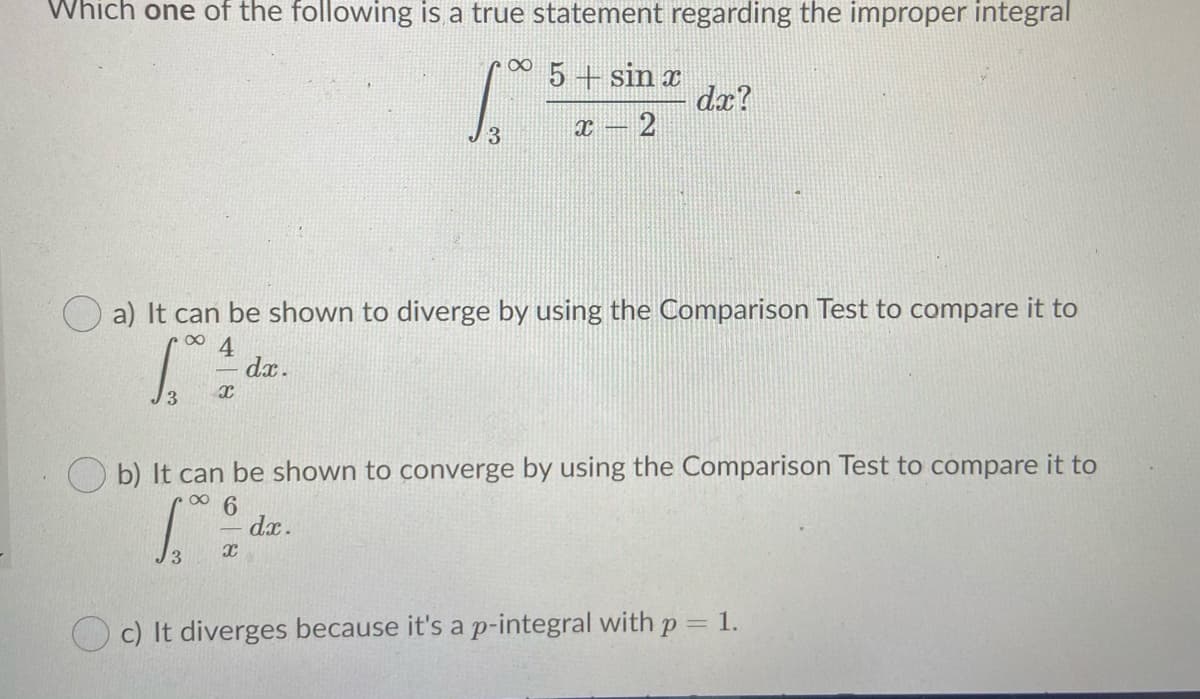 Which one of the following is a true statement regarding the improper integral
5+ sin x
dx?
-2
3
a) It can be shown to diverge by using the Comparison Test to compare it to
dx.
J3
O b) It can be shown to converge by using the Comparison Test to compare it to
dx.
O c) It diverges because it's a p-integral with p = 1.
