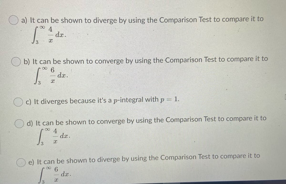 a) It can be shown to diverge by using the Comparison Test to compare it to
00
4
dx.
J3
b) It can be shown to converge by using the Comparison Test to compare it to
6.
dx.
1.
c) It diverges because it's a p-integral with p
%3D
O d) It can be shown to converge by using the Comparison Test to compare it to
dx.
13
e) It can be shown to diverge by using the Comparison Test to compare it to
6.
dx.
3
