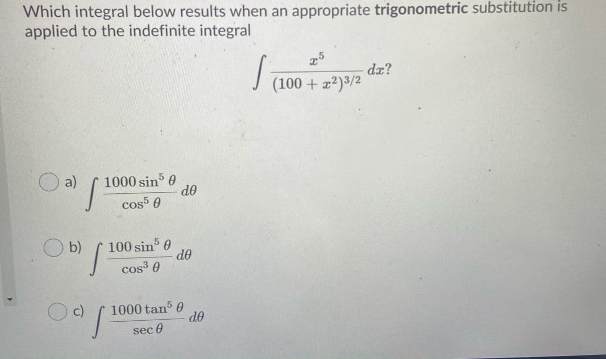 Which integral below results when an appropriate trigonometric substitution is
applied to the indefinite integral
dx?
(100 + x²)3/2
a)
1000 sin 0
do
cos 0
O b)
100 sin 0
do
cos³ 0
1000 tan 0
do
sec 0
