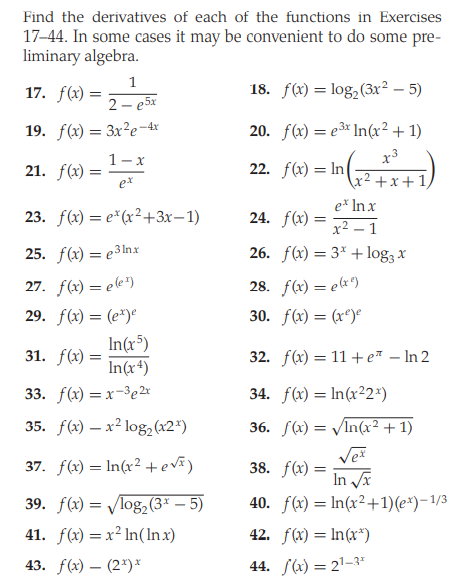 Find the derivatives of each of the functions in Exercises
17-44. In some cases it may be convenient to do some pre-
liminary algebra.
1
17. f(x) =
18. f(x) = log,(3x² – 5)
2 – e5x
19. f(x) = 3x²e¬4x
20. f(x) = e3* In(x² + 1)
1-x
x3
21. f(x)
22. f(x) = In
ex
+x+1
e* In x
23. f(x) = e*(x²+3x–1)
24. f(x) =
x2 – 1
25. f() — еЗlnх
26. f(x) = 3* + log3 x
27. f(x) = ee*)
28. f(x) = ex*)
29. f(x) = (e*)°
30. f(x) = (x*)°
In(x³)
31. f(x) =
In(x4)
32. f(x) = 11 + e* – In 2
33. f() — х-Зе2х
34. f(x) = In(x²2*)
35. f() — х2 lo82(x2")
36. S(x) = /In(x² + 1)
37. f(x) = In(x² +evã)
38. f(x) =
In a
40. f(x) = ln(x²+1)(e*)-1/3
39. f(x) = log,(3* – 5)
41. f(x) = x² In(Inx)
42. f(x) = In(x*)
43. f(x) – (2*)*
44. S(x) = 2'-3"
