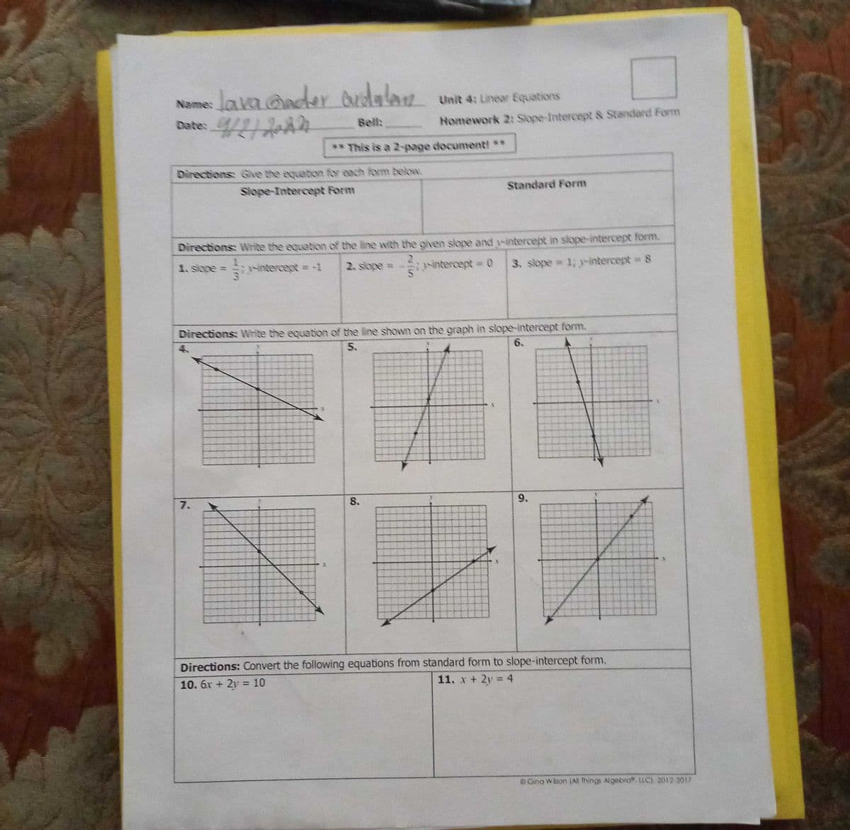 lava ander dudalan
Date: 4/11A2
Unit 4: Linear Equations
Bell:
Homework 2: Slope-Intercept & Standard Fom
** This is a 2-page documenti **
Directions: Give the equetion for each form below.
Slope-Intercept Form
Standard Form
Directions: Write the equabion of the line wvith the given slope and y-intercept in slope-intercept form.
1. slope =
intercept =-1
2. slope =
intercept 0
3. slope 1; -intercept 8
Directions: Write the equation of the line shown on the graph in slope-intercept form.
5.
6.
7.
S.
9.
Directions: Convert the following equations from standard form to slope-intercept form.
10. 6r + 2y =10
11. x + 2y = 4
%3D
%3D
Gina Wison (All Things Algebro LLC) 2012-2017
