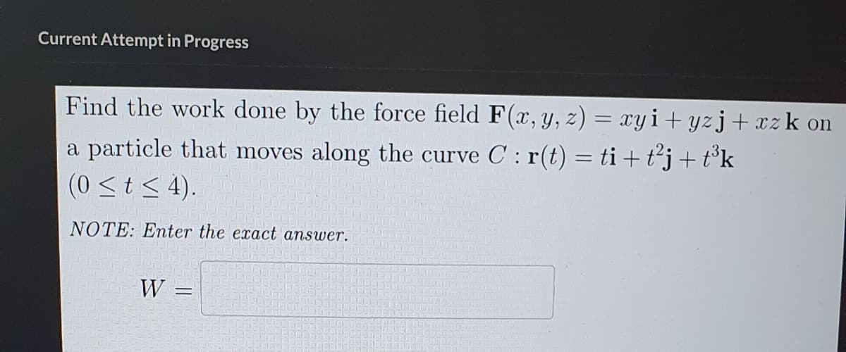 Current Attempt in Progress
Find the work done by the force field F(x, y, z) = xyi+yzj+xzk on
a particle that moves along the curve C : r(t) = ti + t²j + t³k
(0 ≤t≤ 4).
NOTE: Enter the exact answer.
W =