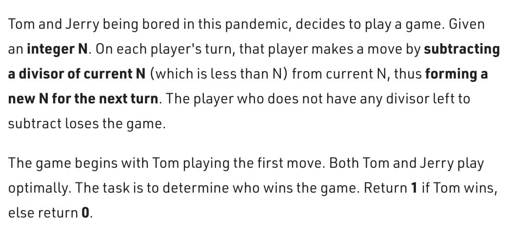 Tom and Jerry being bored in this pandemic, decides to play a game. Given
an integer N. On each player's turn, that player makes a move by subtracting
a divisor of current N (which is less than N) from current N, thus forming a
new N for the next turn. The player who does not have any divisor left to
subtract loses the game.
The game begins with Tom playing the first move. Both Tom and Jerry play
optimally. The task is to determine who wins the game. Return 1 if Tom wins,
else return 0.