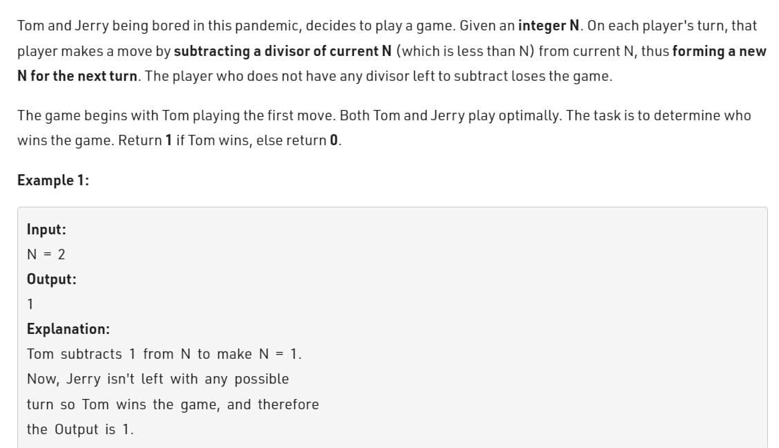 Tom and Jerry being bored in this pandemic, decides to play a game. Given an integer N. On each player's turn, that
player makes a move by subtracting a divisor of current N (which is less than N) from current N, thus forming a new
N for the next turn. The player who does not have any divisor left to subtract loses the game.
The game begins with Tom playing the first move. Both Tom and Jerry play optimally. The task is to determine who
wins the game. Return 1 if Tom wins, else return 0.
Example 1:
Input:
N = 2
Output:
1
Explanation:
Tom subtracts 1 from N to make N = 1.
Now, Jerry isn't left with any possible
turn so Tom wins the game, and therefore
the Output is 1.