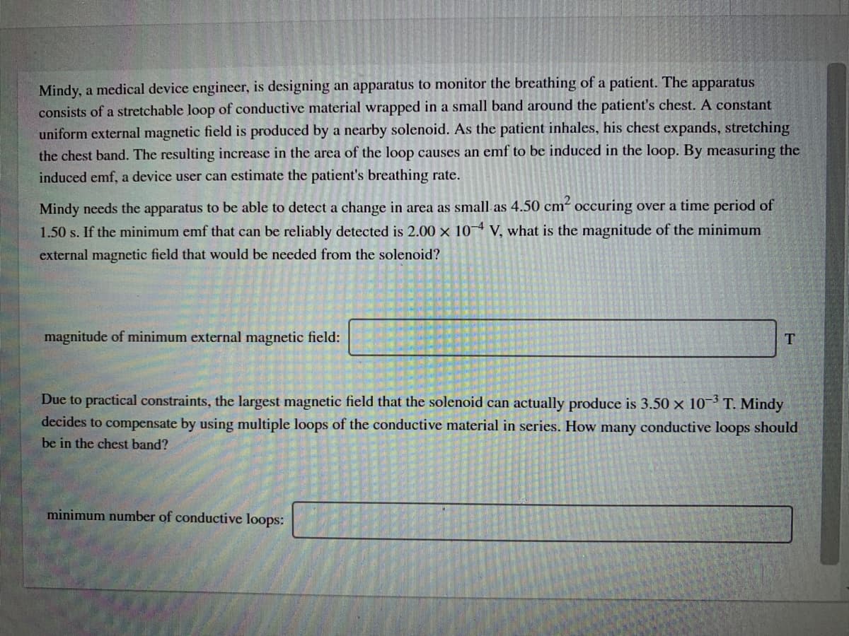 Mindy, a medical device engineer, is designing an apparatus to monitor the breathing of a patient. The apparatus
consists of a stretchable loop of conductive material wrapped in a small band around the patient's chest. A constant
uniform external magnetic field is produced by a nearby solenoid. As the patient inhales, his chest expands, stretching
the chest band. The resulting increase in the area of the loop causes an emf to be induced in the loop. By measuring the
induced emf, a device user can estimate the patient's breathing rate.
Mindy needs the apparatus to be able to detect a change in area as small as 4.50 cm-
1.50 s. If the minimum emf that can be reliably detected is 2.00 x 104 V, what is the magnitude of the minimum
occuring over a time period of
external magnetic field that would be needed from the solenoid?
magnitude of minimum external magnetic field:
Due to practical constraints, the largest magnetic field that the solenoid can actually produce is 3.50 x 10 T. Mindy
decides to compensate by using multiple loops of the conductive material in series. How many conductive loops should
be in the chest band?
minimum number of conductive loops:
