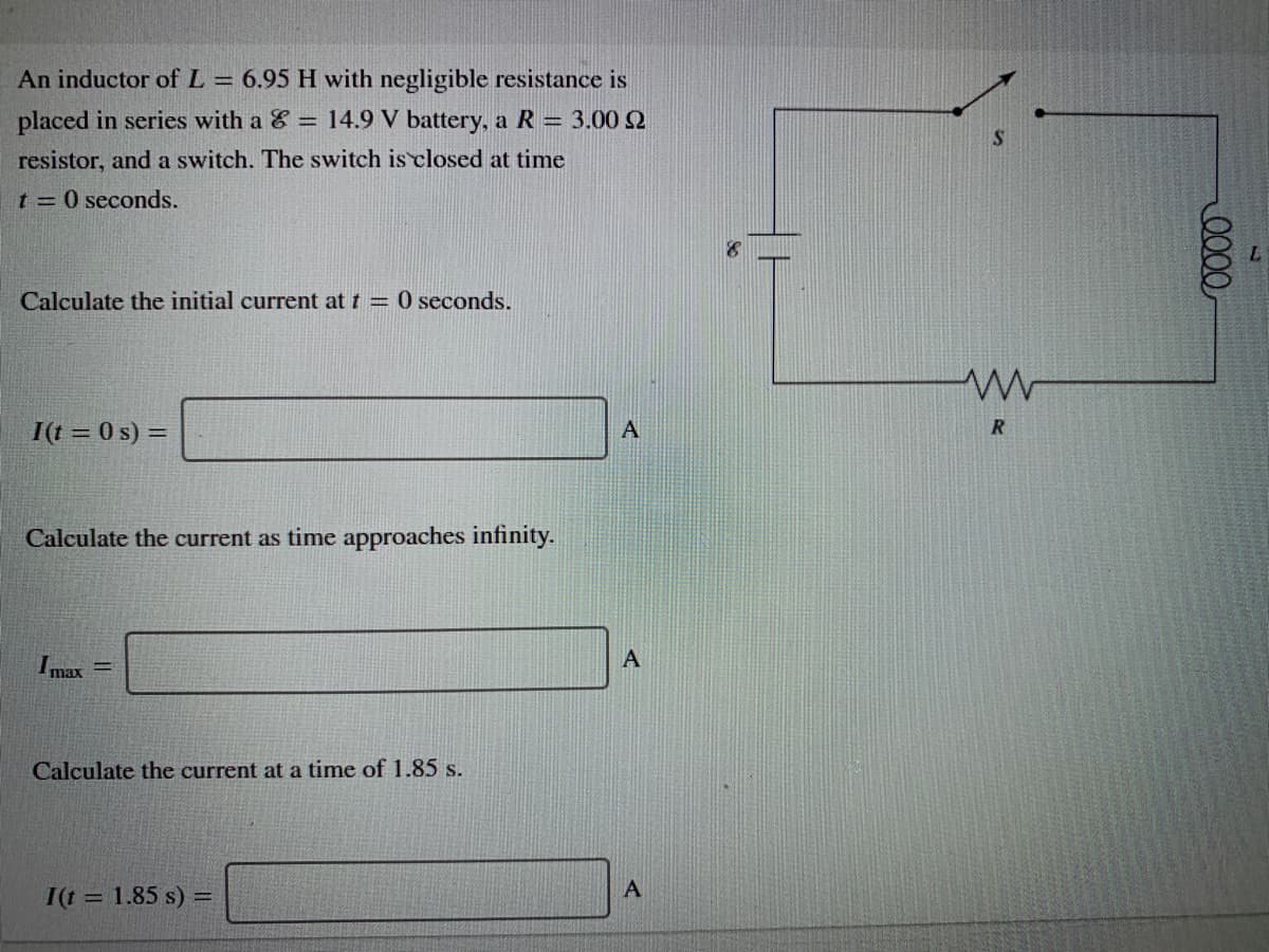 An inductor of L = 6.95 H with negligible resistance is
placed in series with a & = 14.9 V battery, a R = 3.00 2
S
resistor, and a switch. The switch is closed at time
t 0 seconds.
Calculate the initial current at t = 0 seconds.
I(t = 0 s) =
A
R
Calculate the current as time approaches infinity.
max
Calculate the current at a time of 1.85 s.
A
I(t = 1.85 s) =
0000
