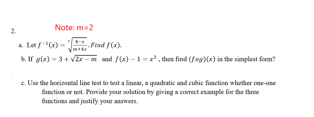 Note: m=2
2.
4-x
a. Let f-1(x) =
.Find f (x).
т+4x
b. If g(x) = 3 + v2x – m and f(x) – 1 = x² , then find (fog)(x) in the simplest form?
c. Use the horizontal line test to test a linear, a quadratic and cubic function whether one-one
function or not. Provide your solution by giving a correct example for the three
functions and justify your answers.
