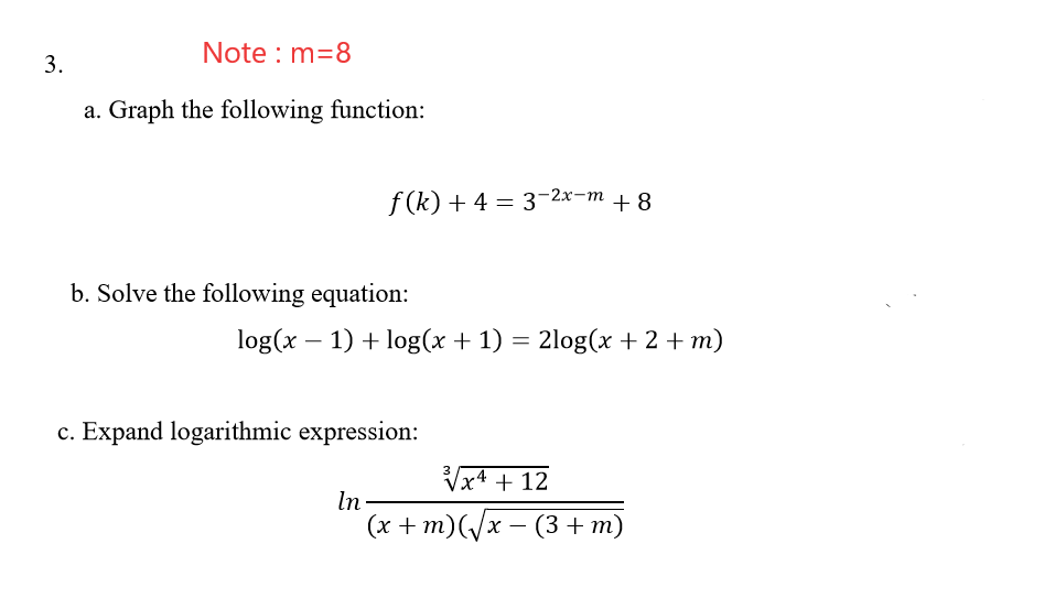 Note : m=8
3.
a. Graph the following function:
f (k) + 4 = 3-2x-m + 8
b. Solve the following equation:
log(x – 1) + log(x + 1) = 2log(x + 2 + m)
c. Expand logarithmic expression:
Vx4 + 12
In-
(х + m)(x — (3 + т)
