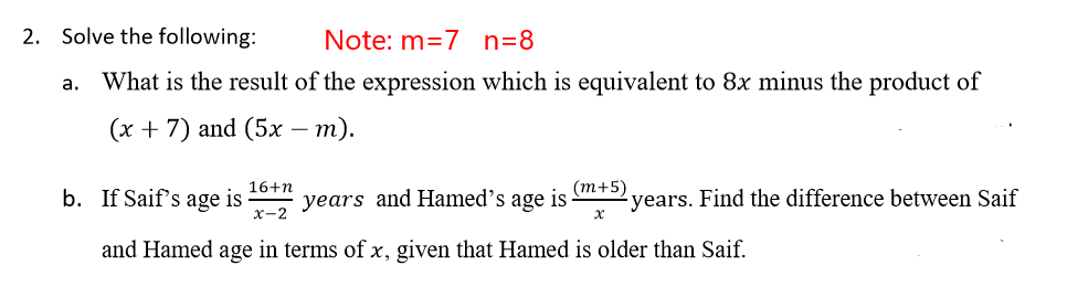 2. Solve the following:
Note: m=7 n=8
What is the result of the expression which is equivalent to 8x minus the product of
a.
(х + 7) and (5х — т).
-
16+n
b. If Saif's age is
х-2
years and Hamed's age is
(т+5)
years. Find the difference between Saif
and Hamed age in terms of x, given that Hamed is older than Saif.
