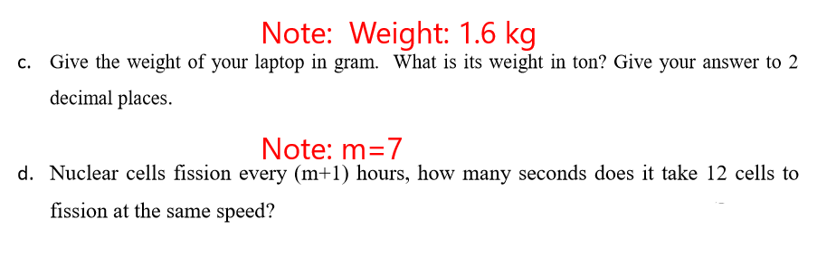 Note: Weight: 1.6 kg
c. Give the weight of your laptop in gram. What is its weight in ton? Give your answer to 2
decimal places.
Note: m=7
d. Nuclear cells fission every (m+1) hours, how many seconds does it take 12 cells to
fission at the same speed?
