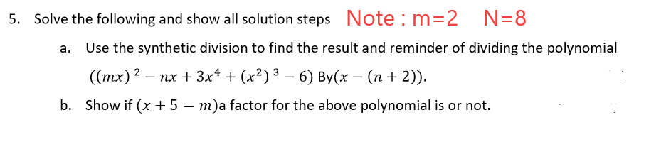 5. Solve the following and show all solution steps Note : m=2
N=8
Use the synthetic division to find the result and reminder of dividing the polynomial
(тх)2 — пх + 3x* + (x?)3 — 6) Вy(х — (п + 2)).
b. Show if (x + 5 = m)a factor for the above polynomial is or not.
