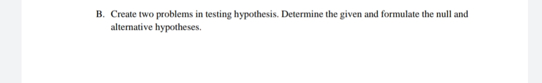 B. Create two problems in testing hypothesis. Determine the given and formulate the null and
alternative hypotheses.
