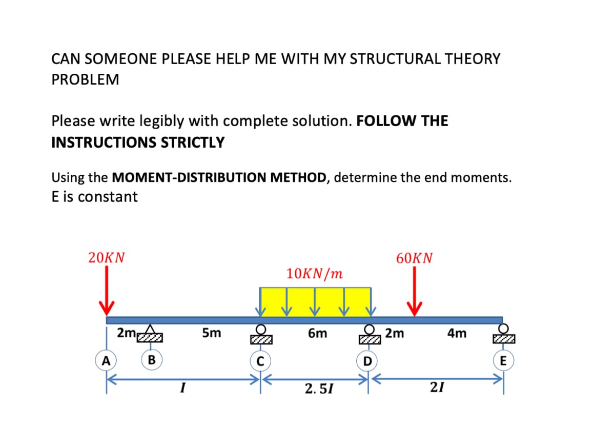 CAN SOMEONE PLEASE HELP ME WITH MY STRUCTURAL THEORY
PROBLEM
Please write legibly with complete solution. FOLLOW THE
INSTRUCTIONS STRICTLY
Using the MOMENT-DISTRIBUTION METHOD, determine the end moments.
E is constant
20KN
60KN
10KN/m
2m
5m
6m
2m
4m
A
E
I
2. 51
21
