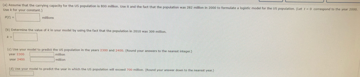 (a) Assume that the carrying capacity for the US population is 800 million. Use it and the fact that the population was 282 million in 2000 to formulate a logistic model for the US population. (Let t = 0 correspond to the year 2000.
Use k for your constant.)
P(t) =
millions
(b) Determine the value of k in your model by using the fact that the population in 2010 was 309 million.
k =
(c) Use your model to predict the US population in the years 2300 and 2400. (Round your answers to the nearest integer.)
year 2300
million
year 2400
million
(d) Use your model to predict the year in which the US population will exceed 700 million. (Round your answer down to the nearest year.)
