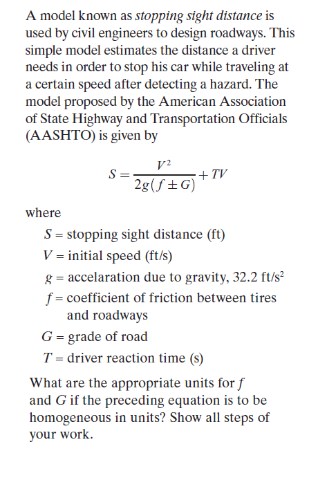 A model known as stopping sight distance is
used by civil engineers to design roadways. This
simple model estimates the distance a driver
needs in order to stop his car while traveling at
a certain speed after detecting a hazard. The
model proposed by the American Association
of State Highway and Transportation Officials
(AASHTO) is given by
V²
S =
2g(f±G)
+TV
where
S = stopping sight distance (ft)
V = initial speed (ft/s)
g = accelaration due to gravity, 32.2 ft/s?
f = coefficient of friction between tires
and roadways
G = grade of road
T = driver reaction time (s)
What are the appropriate units for f
and G if the preceding equation is to be
homogeneous in units? Show all steps of
your work.
