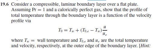 19.6 Consider a compressible, laminar boundary layer over a flat plate.
Assuming Pr = 1 and a calorically perfect gas, show that the profile of
total temperature through the boundary layer is a function of the velocity
profile via
To = Tw + (To,e – T)-
where Tw = wall temperature and To,e and u̟ are the total temperature
and velocity, respectively, at the outer edge of the boundary layer. [Hint:
